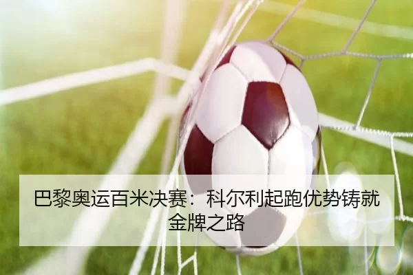 巴黎奥运百米决赛：科尔利起跑优势铸就金牌之路