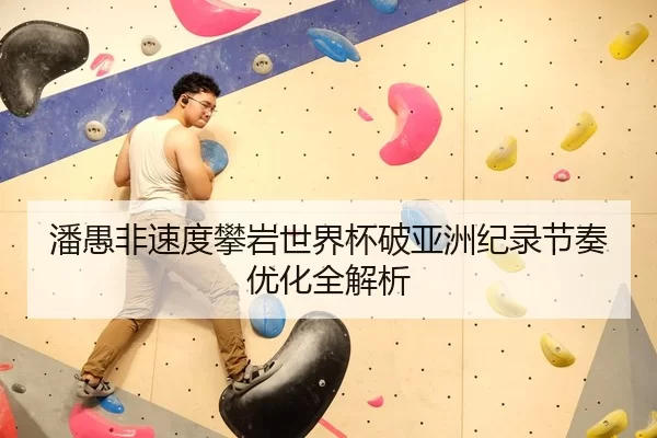 潘愚非速度攀岩世界杯破亚洲纪录节奏优化全解析