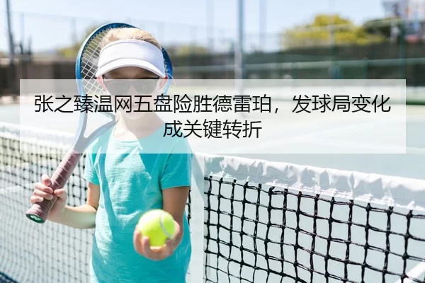 张之臻温网五盘险胜德雷珀，发球局变化成关键转折