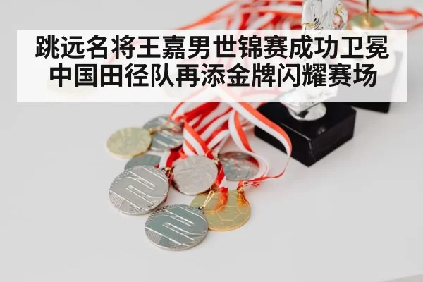 跳远名将王嘉男世锦赛成功卫冕中国田径队再添金牌闪耀赛场