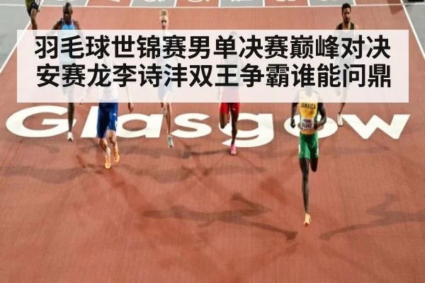 羽毛球世锦赛男单决赛巅峰对决安赛龙李诗沣双王争霸谁能问鼎